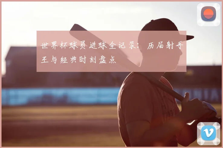 世界杯球员进球全记录：历届射手王与经典时刻盘点