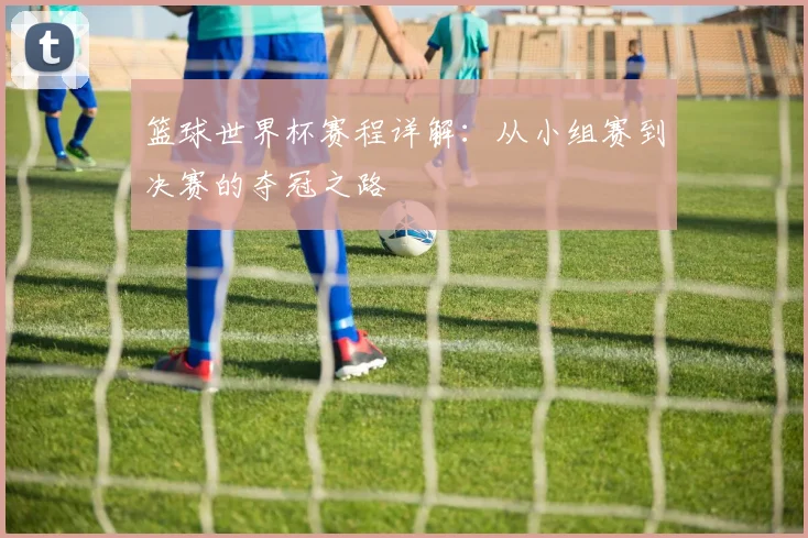 篮球世界杯赛程详解：从小组赛到决赛的夺冠之路