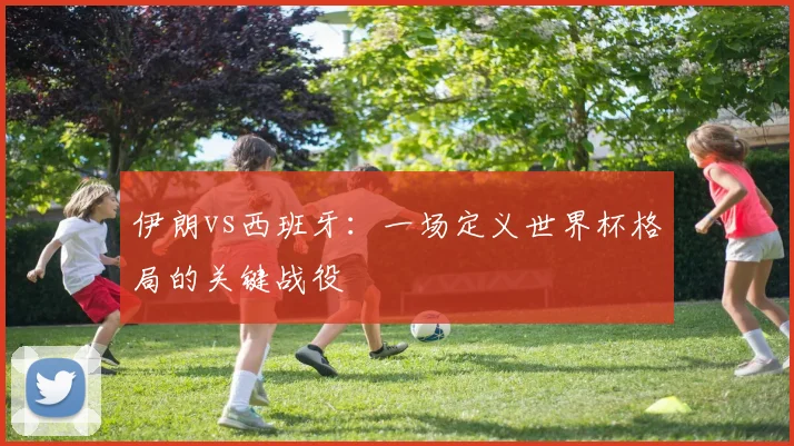 伊朗vs西班牙：一场定义世界杯格局的关键战役