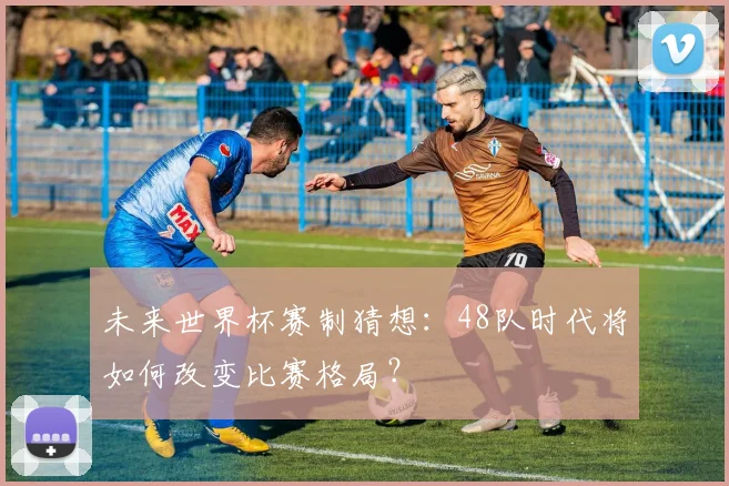未来世界杯赛制猜想：48队时代将如何改变比赛格局？