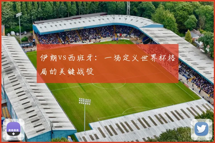 伊朗vs西班牙：一场定义世界杯格局的关键战役