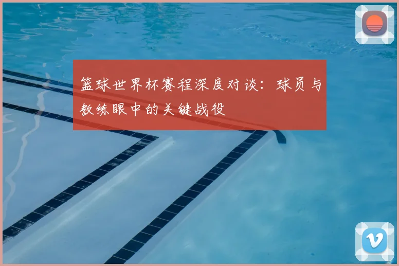 篮球世界杯赛程深度对谈：球员与教练眼中的关键战役