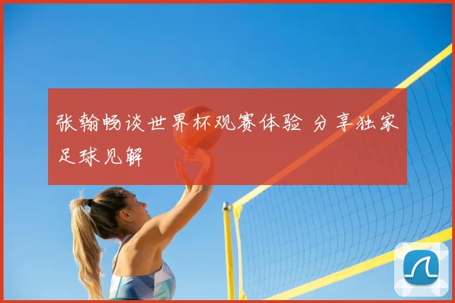 张翰畅谈世界杯观赛体验 分享独家足球见解