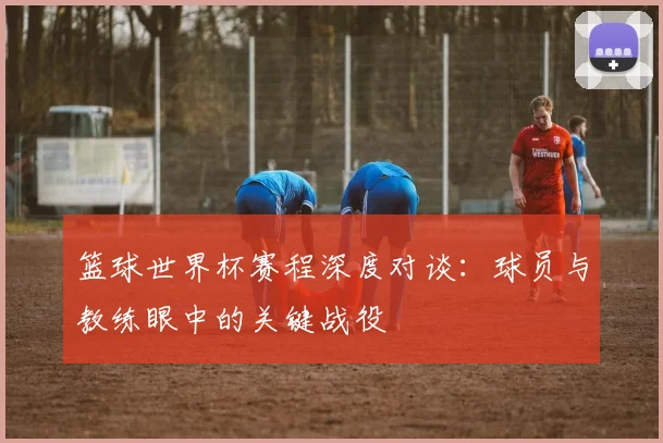 篮球世界杯赛程深度对谈：球员与教练眼中的关键战役