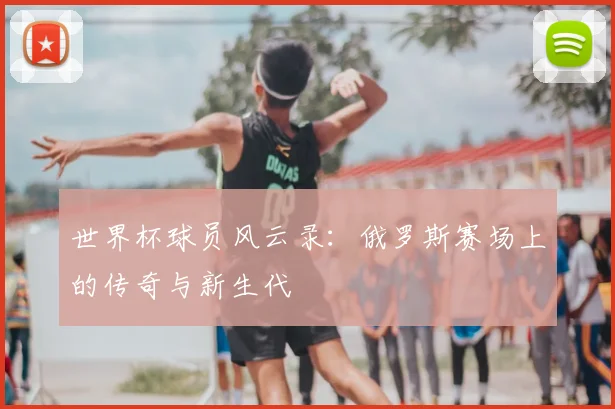 世界杯球员风云录：俄罗斯赛场上的传奇与新生代