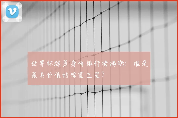 世界杯球员身价排行榜揭晓：谁是最具价值的绿茵巨星？