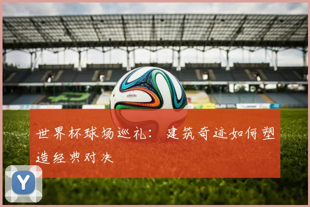 世界杯球场巡礼：建筑奇迹如何塑造经典对决